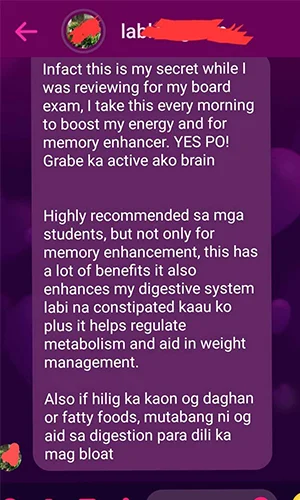 Infact this is my secret while I was reviewing for my board exam, I take this every morning to boost my energy and memory enhancer. YES PO! Grabe ka active ako brain.

Highly recommended sa mga students, but not only for memory enhancement, this has a lot of benefits. It also enhances my digestive system labi na constipated kaau ko plus it helps regulate metabolism and aid in weight management.

Also if hilig ka kaon og daghan or fatty foods, mutabang ni og aid sa digestion para dili ka mag bloat.