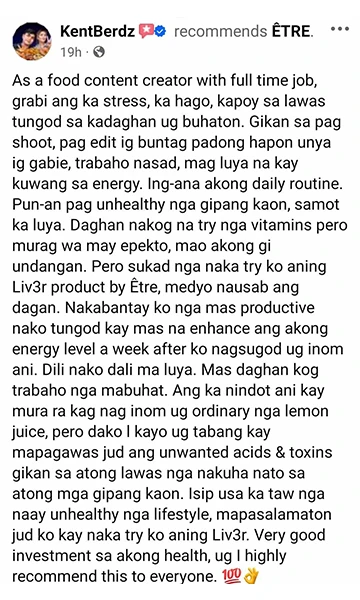 Liv3r Testimonial - As a food content creator with full time job, grabi ang ka stress, ka hago, kapoy sa lawas tungod sa kadaghan ug buhaton. Gikan sa pag shoot, pag edit ig buntag padong hapon unya ig gabie, trabaho nasad, magluya na kay kuwang sa energy. Ing-ana akong daily routine. Pun-an pag unhealthy nga gipang kaon, samot ka luya. Daghan nakog na try nga vitamins pero murag wa may epekto, mao akong gi undangan. Pero sukad nga naka try ko aning Liv3r product by ETRE, medyo nausab ang dagan. Nakabantay ko nga mas productive nako tungod kay mas na enhance ang akong energy level a week after ko nagsugod ug inom ani. Dili nako dali ma luya. Mas daghan kog trabaho nga mabuhat. Ang ka nindot ani kay mura ra kag nag inom ug ordinary nga lemon juice, pero dako I kayo ug tabang kay mapagawas jud ang unwanted acids & toxins gikan sa atong lawas nga nakuha nato sa atong mga gipang kaon. Isip usa ka taw nga naay unhealthy nga lifestyle, mapasalamaton jud ko kay nakatry ko aning Liv3r. Very good investment sa akong health, ug I highly recommend this to everyone.