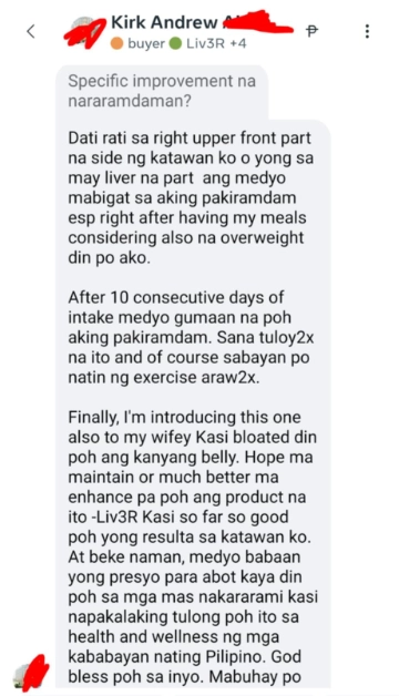Liv3r Testimonials - Dati rati sa right upper front part na side ng katawan ko o yung sa may liver na part ang medyo mabigat sa aking pakiramdam esp rirght side after having my meals consideriirng also na overweight din ako.

After 10 consecutive days of intake medyo gumaan na aking pakiramdam. Sana tuloy tuloy na ito and of course sabayan po ng exercise araw araw.

Finally, I'm introducing this one also to my wifey kasi bloated din po ang kanyang belly. Hope ma maintain or much better ma enhance pa ang product na ito - Liv3R kasi so far so good yung resulta sa katawan ko.